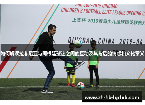如何解读拉菲尼亚与阿根廷球迷之间的互动及其背后的情感和文化意义